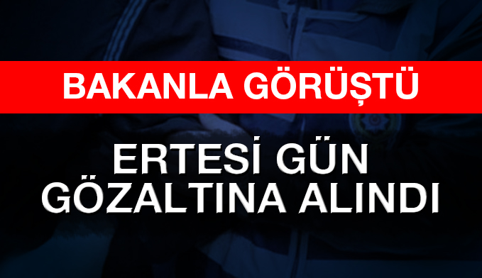 Bakanla görüştü ertesi gün gözaltına alındı