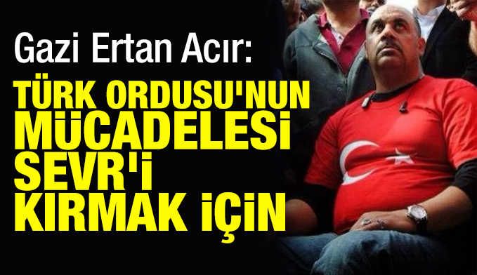Gazi Ertan Acır: Türk Ordusu'nun mücadelesi Sevr'i kırmak için