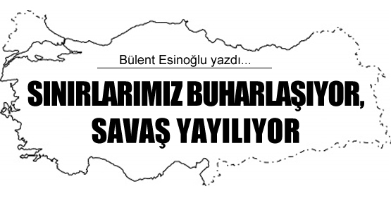 Bülent Esinoğlu yazdı: Sınırlarımız buharlaşıyor, savaş yayılıyor