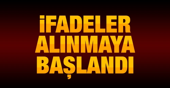 İfadeler alınmaya başlandı