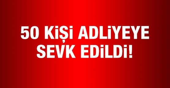50 kişi adliyeye sevk edildi!