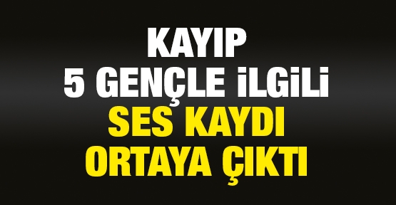 5 kayıp gençle ilgili ses kaydı ortaya çıktı