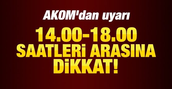 Akom'dan uyarı: 14.00-18.00 saatleri arasına dikkat!