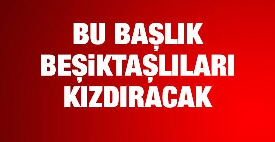 Beşiktaşlıları kızdıracak başlık