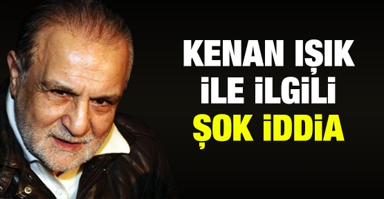 Kenan Işık ile ilgili şok iddia!