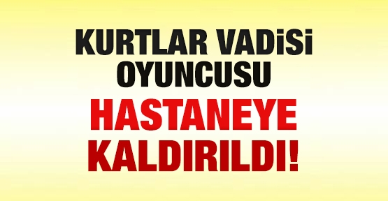 Kurtlar Vadisi oyuncusu hastaneye kaldırıldı!