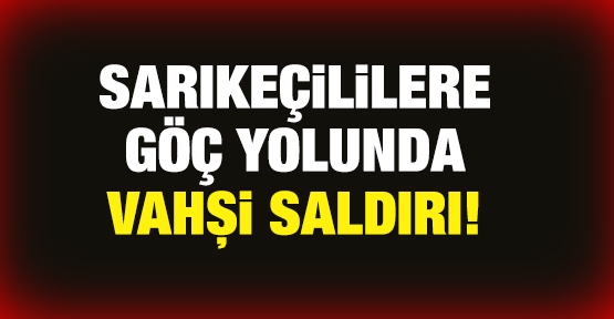 Sarıkeçililere göç yolunda vahşi saldırı!