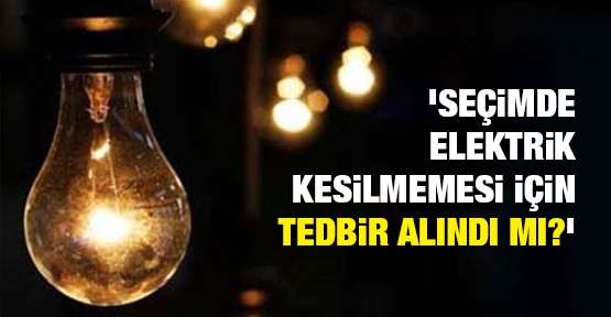 'Seçimde elektrik kesilmemesi için tedbir alındı mı?'