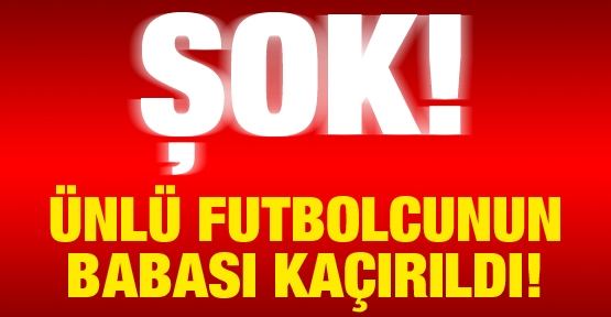 ŞOK! Ünlü futbolcunun babası kaçırıldı